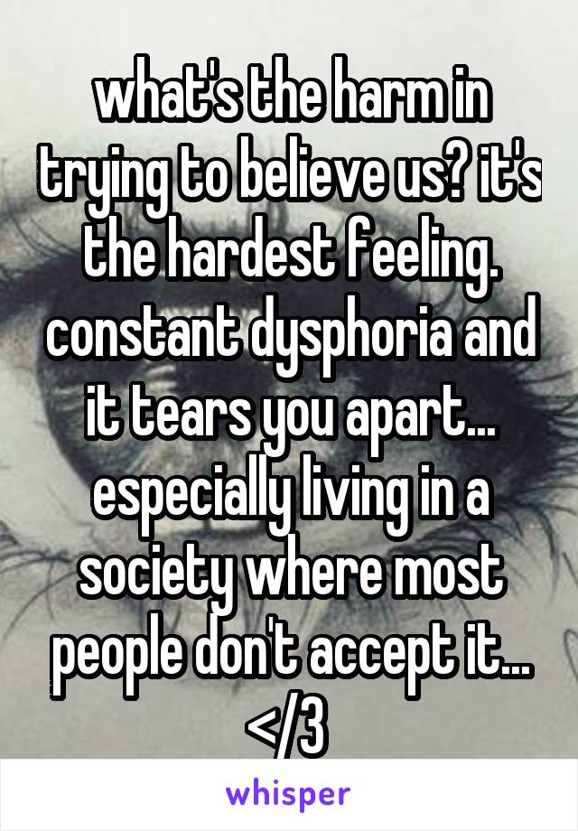 what's the harm in trying to believe us? it's the hardest feeling. constant dysphoria and it tears you apart... especially living in a society where most people don't accept it... </3 