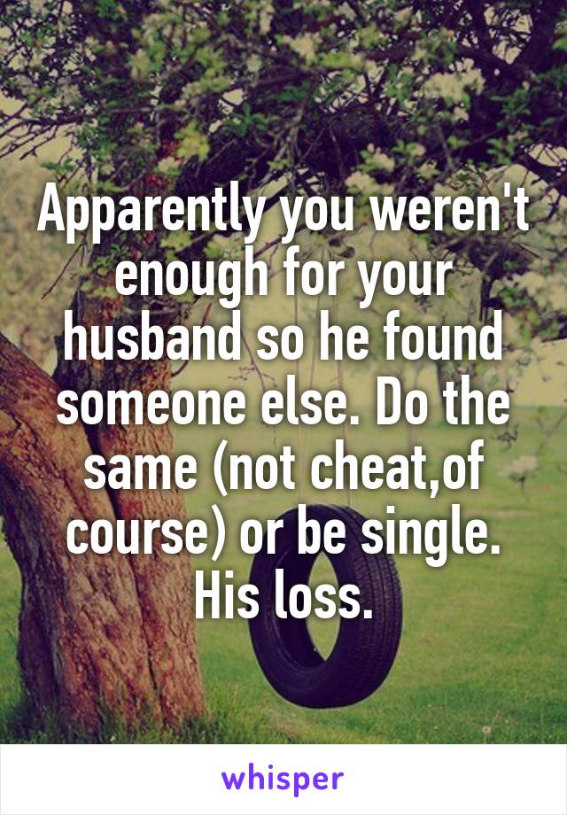 Apparently you weren't enough for your husband so he found someone else. Do the same (not cheat,of course) or be single. His loss.