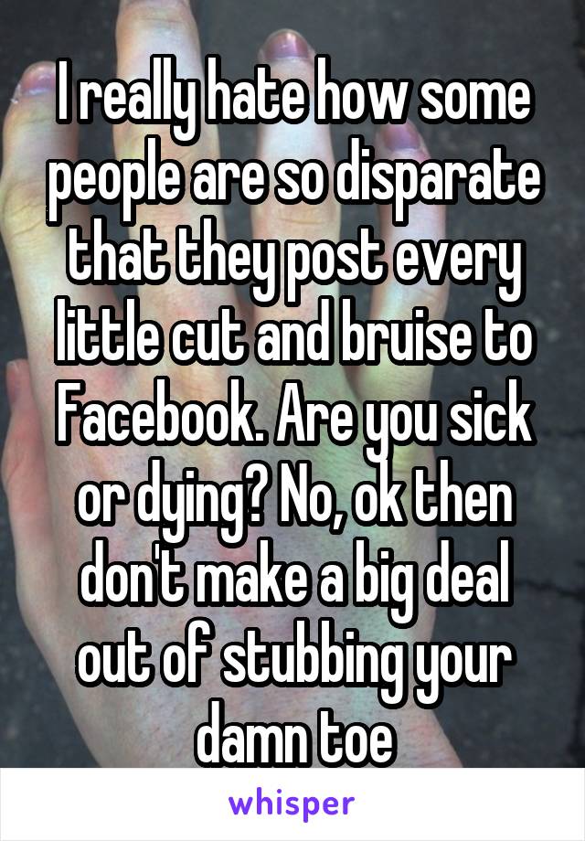 I really hate how some people are so disparate that they post every little cut and bruise to Facebook. Are you sick or dying? No, ok then don't make a big deal out of stubbing your damn toe