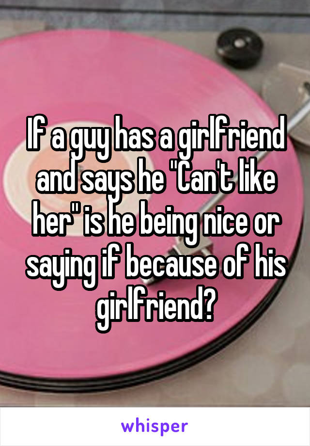 If a guy has a girlfriend and says he "Can't like her" is he being nice or saying if because of his girlfriend?