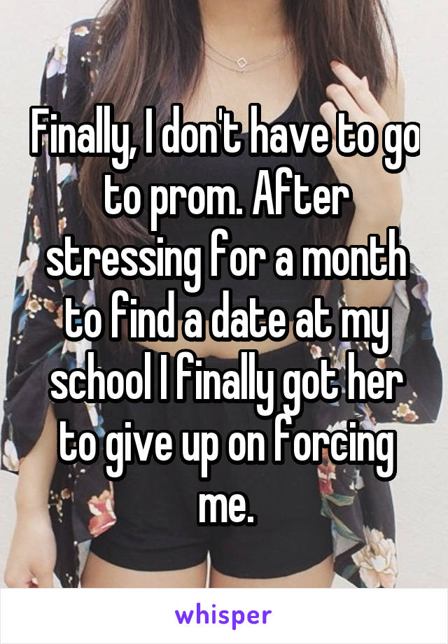 Finally, I don't have to go to prom. After stressing for a month to find a date at my school I finally got her to give up on forcing me.