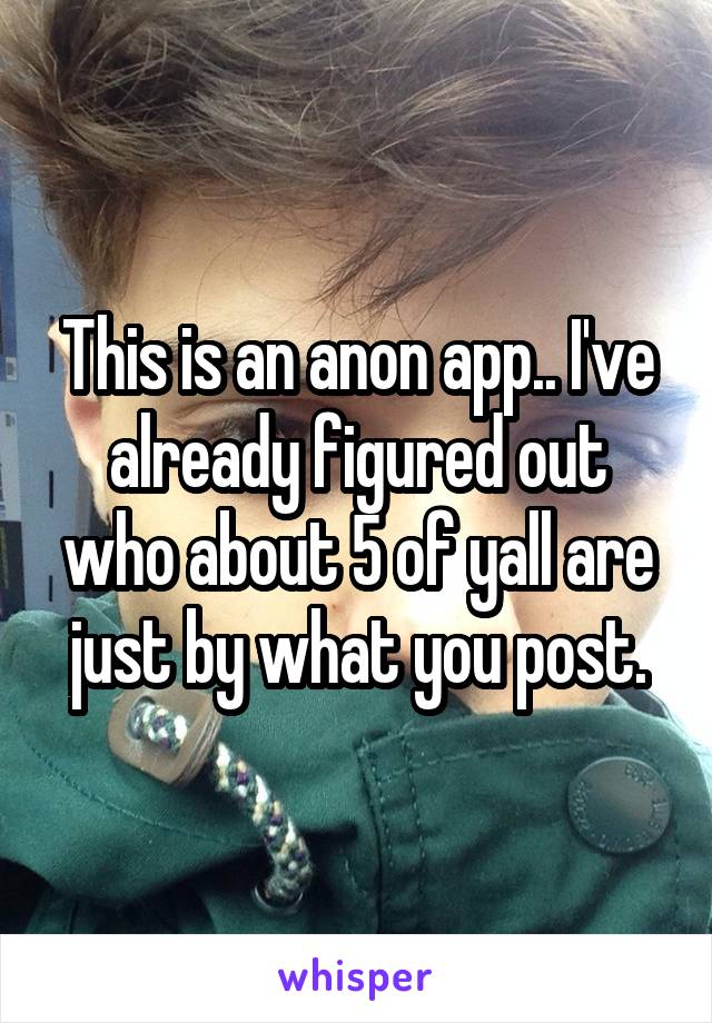 This is an anon app.. I've already figured out who about 5 of yall are just by what you post.