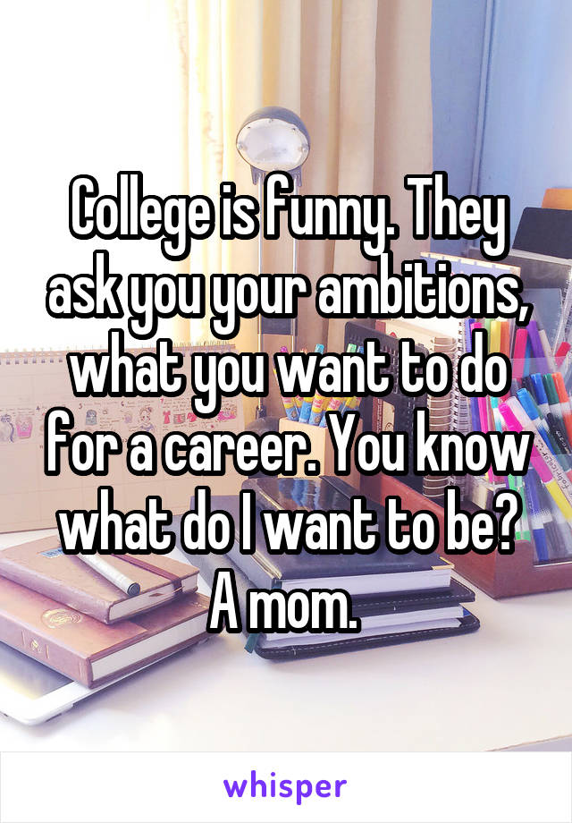 College is funny. They ask you your ambitions, what you want to do for a career. You know what do I want to be? A mom. 