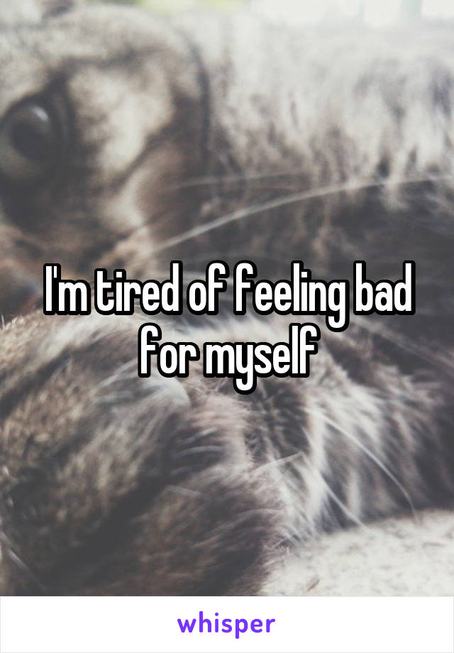 I'm tired of feeling bad for myself