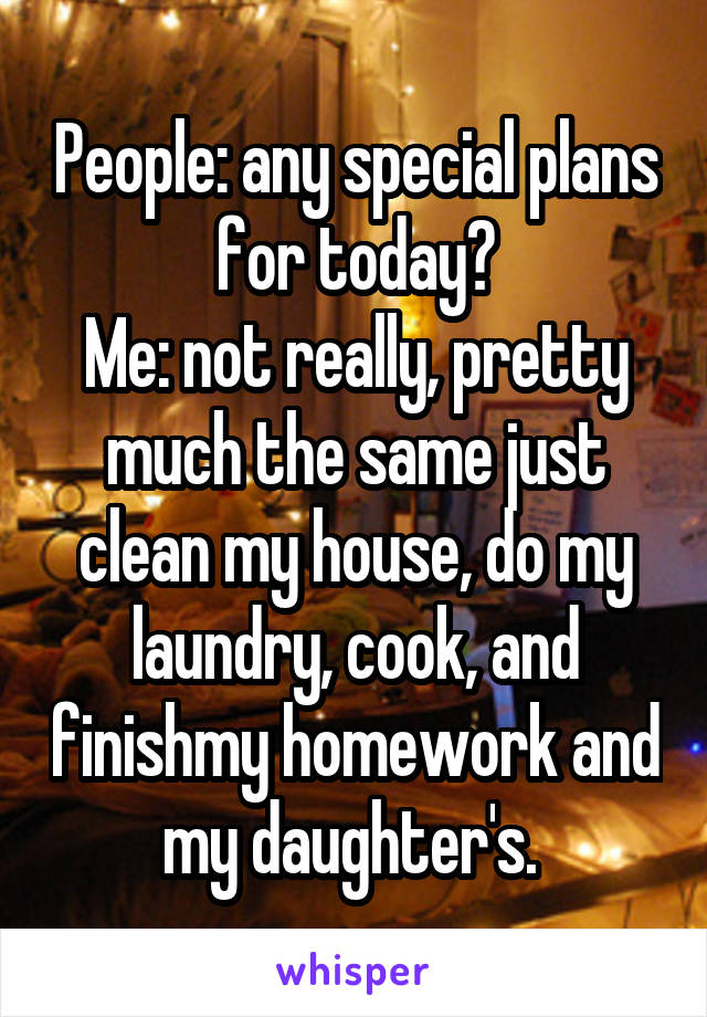 People: any special plans for today?
Me: not really, pretty much the same just clean my house, do my laundry, cook, and finishmy homework and my daughter's. 