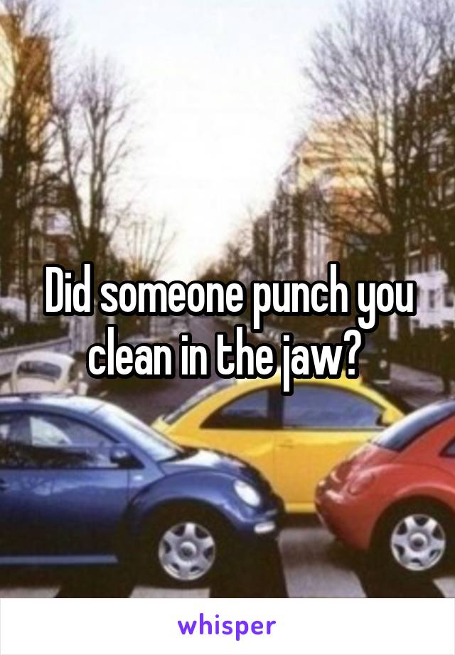 Did someone punch you clean in the jaw? 