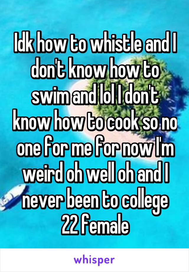 Idk how to whistle and I don't know how to swim and lol I don't know how to cook so no one for me for now I'm weird oh well oh and I never been to college
22 female