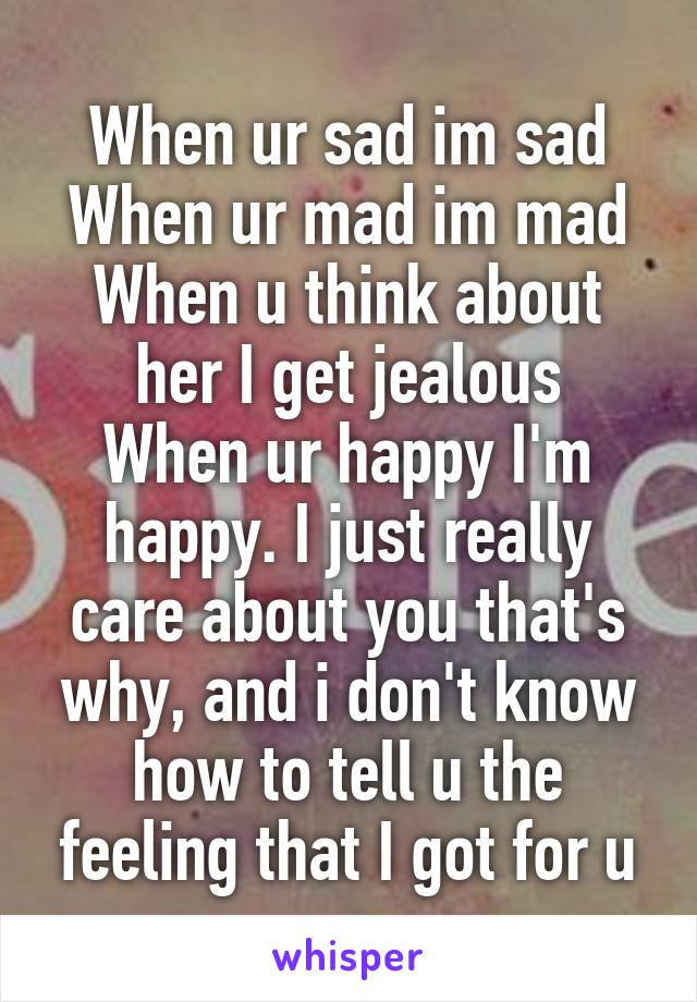 When ur sad im sad
When ur mad im mad
When u think about her I get jealous
When ur happy I'm happy. I just really care about you that's why, and i don't know how to tell u the feeling that I got for u