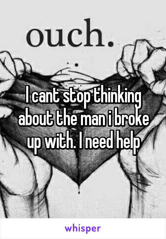 I cant stop thinking about the man i broke up with. I need help