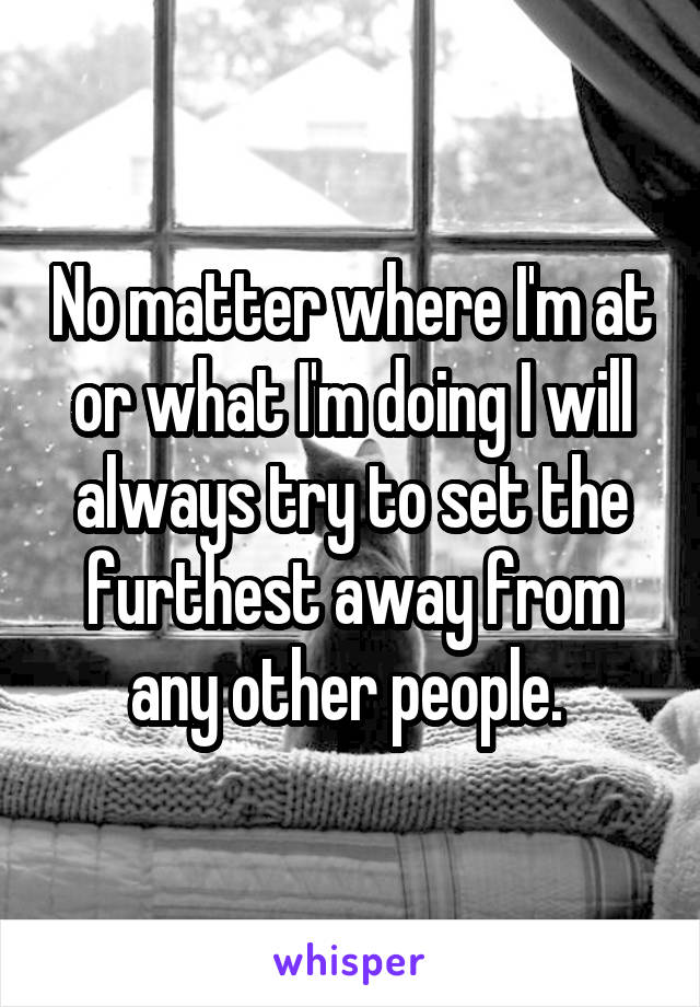 No matter where I'm at or what I'm doing I will always try to set the furthest away from any other people. 