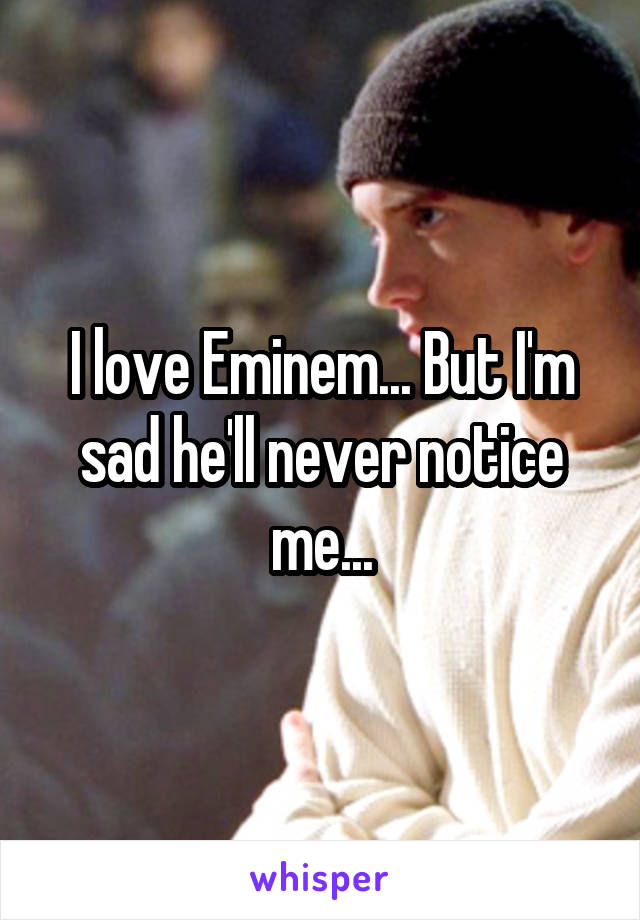 I love Eminem... But I'm sad he'll never notice me...