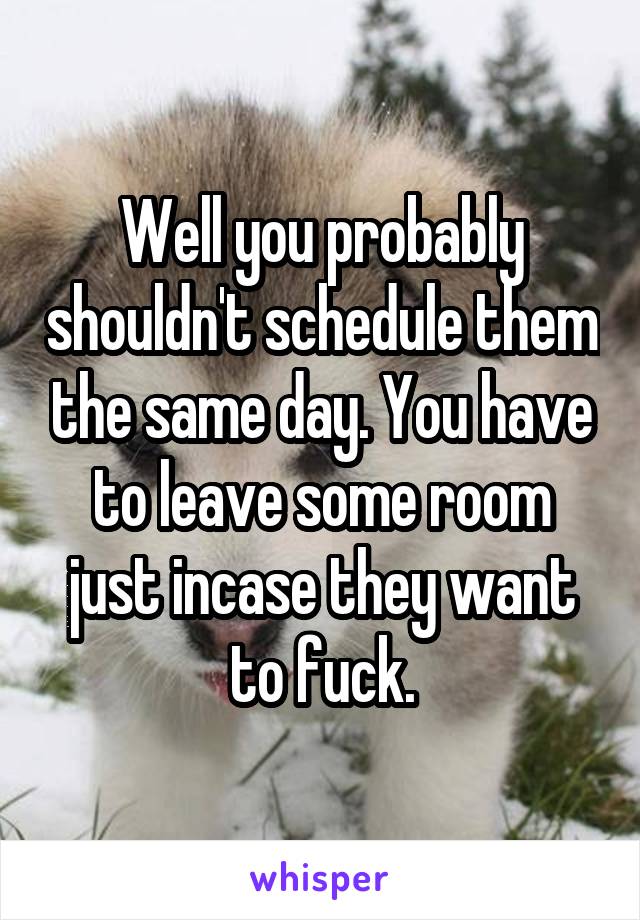 Well you probably shouldn't schedule them the same day. You have to leave some room just incase they want to fuck.