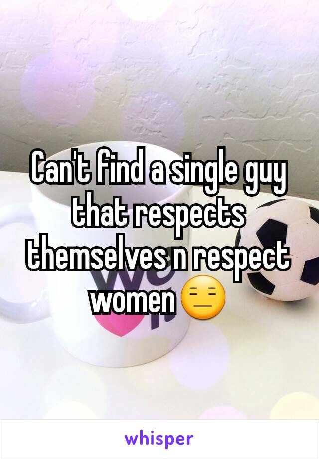 Can't find a single guy that respects themselves n respect women😑