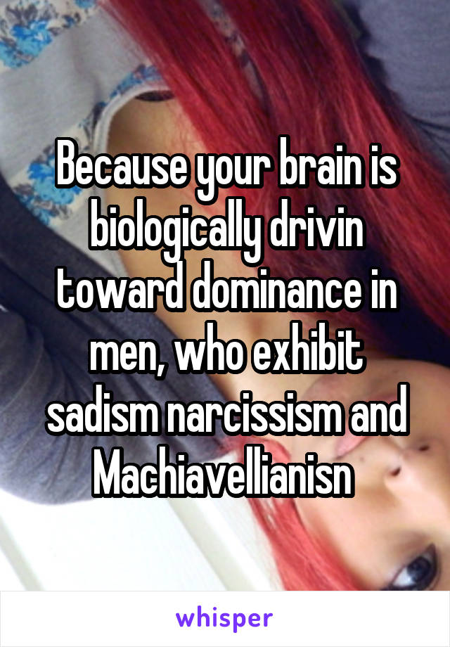 Because your brain is biologically drivin toward dominance in men, who exhibit sadism narcissism and Machiavellianisn 