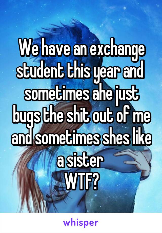 We have an exchange student this year and  sometimes ahe just bugs the shit out of me and sometimes shes like a sister 
WTF?