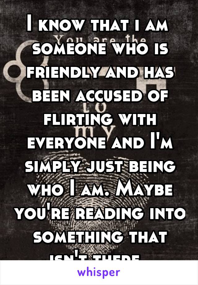 I know that i am  someone who is friendly and has been accused of flirting with everyone and I'm simply just being who I am. Maybe you're reading into something that isn't there. 