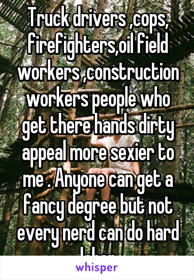 Truck drivers ,cops, firefighters,oil field workers ,construction workers people who get there hands dirty appeal more sexier to me . Anyone can get a fancy degree but not every nerd can do hard labor