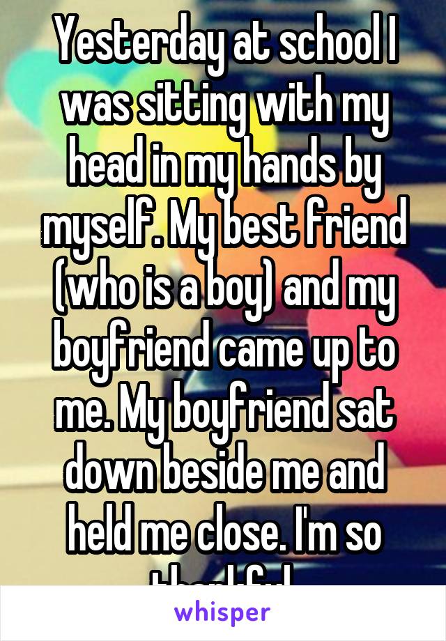 Yesterday at school I was sitting with my head in my hands by myself. My best friend (who is a boy) and my boyfriend came up to me. My boyfriend sat down beside me and held me close. I'm so thankful.