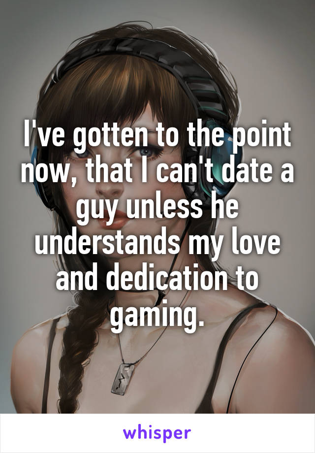 I've gotten to the point now, that I can't date a guy unless he understands my love and dedication to gaming.