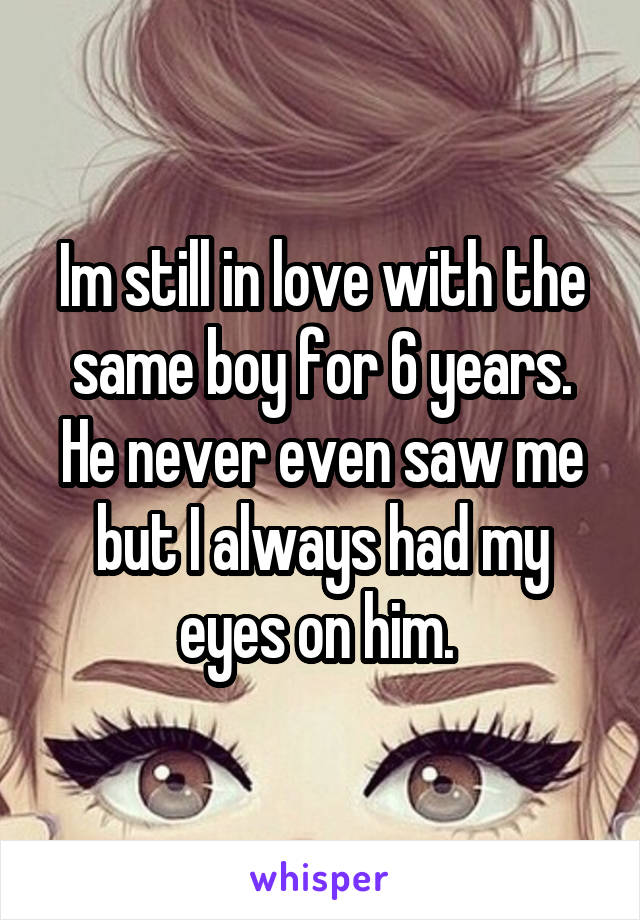 Im still in love with the same boy for 6 years. He never even saw me but I always had my eyes on him. 