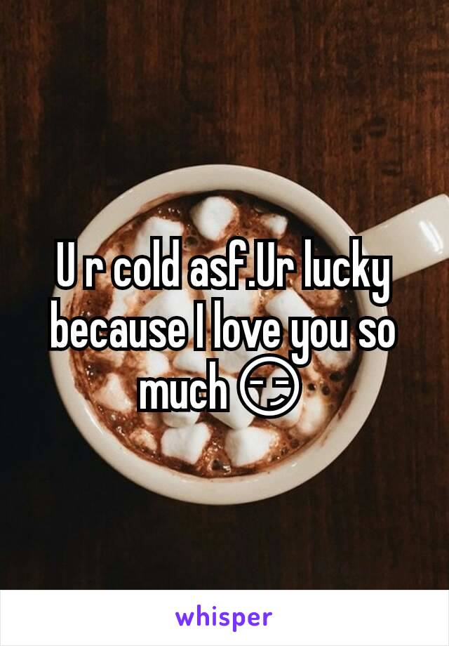 U r cold asf.Ur lucky because I love you so much😏