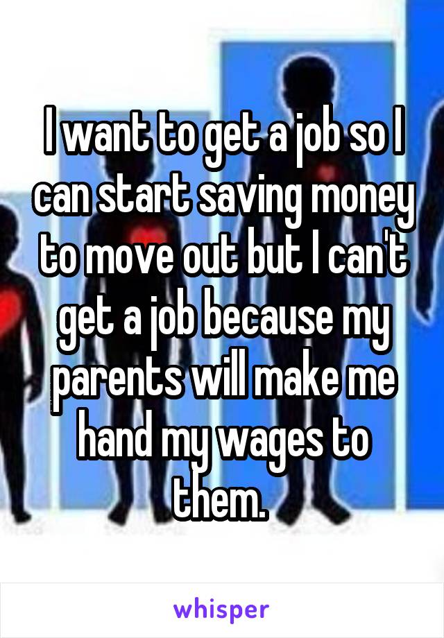 I want to get a job so I can start saving money to move out but I can't get a job because my parents will make me hand my wages to them. 