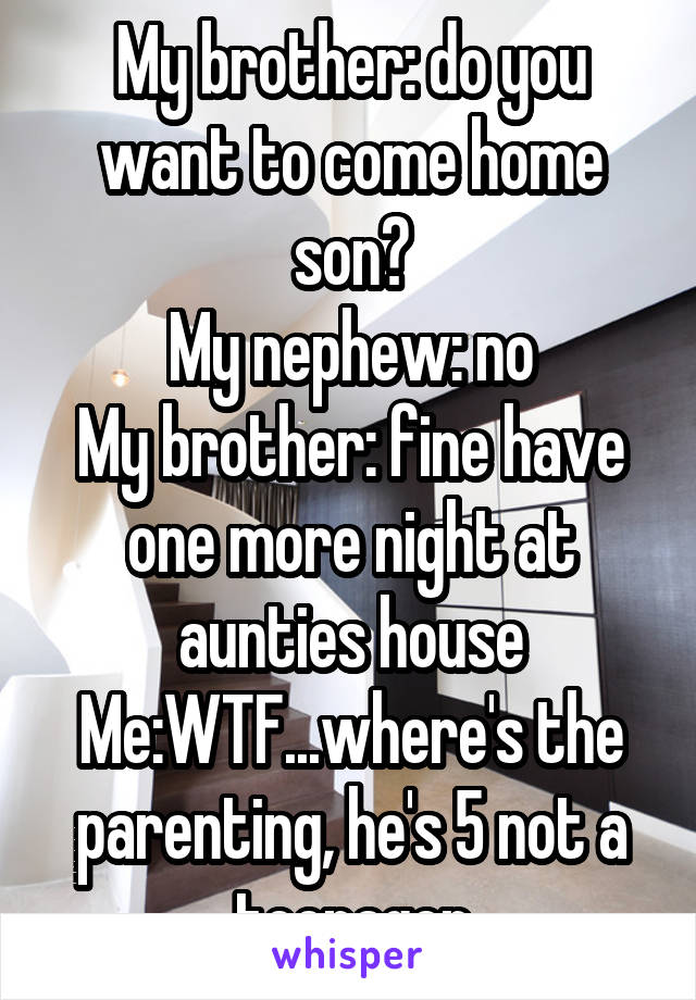 My brother: do you want to come home son?
My nephew: no
My brother: fine have one more night at aunties house
Me:WTF...where's the parenting, he's 5 not a teenager