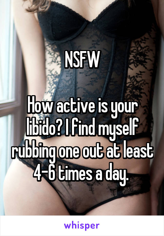 NSFW

How active is your libido? I find myself rubbing one out at least 4-6 times a day. 