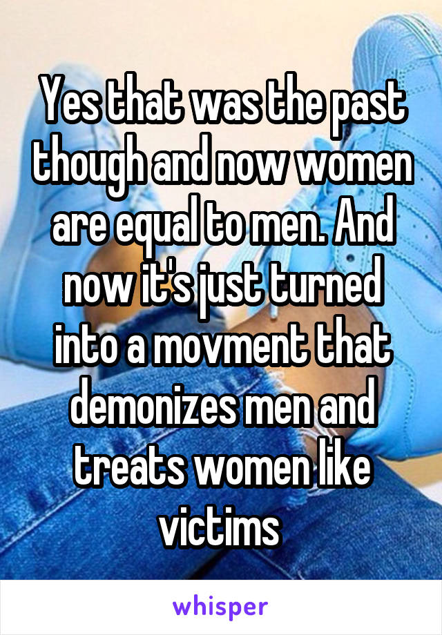 Yes that was the past though and now women are equal to men. And now it's just turned into a movment that demonizes men and treats women like victims 