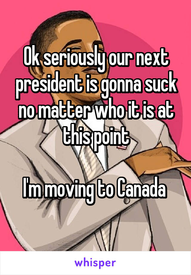 Ok seriously our next president is gonna suck no matter who it is at this point

I'm moving to Canada 
