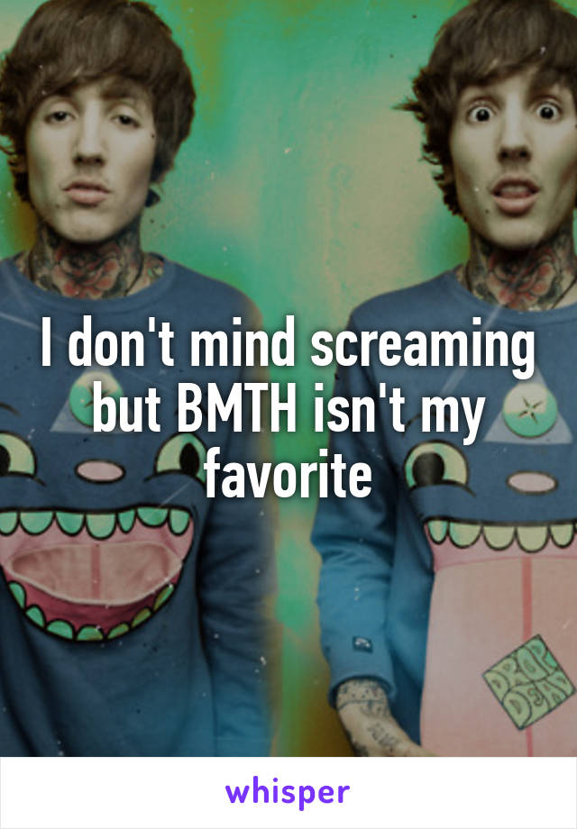 I don't mind screaming but BMTH isn't my favorite