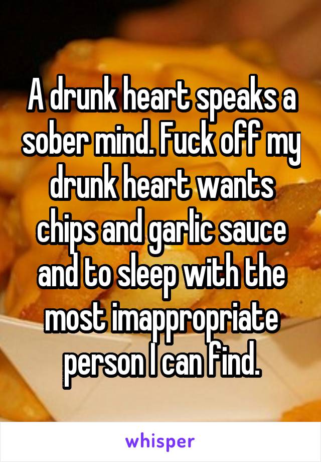 A drunk heart speaks a sober mind. Fuck off my drunk heart wants chips and garlic sauce and to sleep with the most imappropriate person I can find.