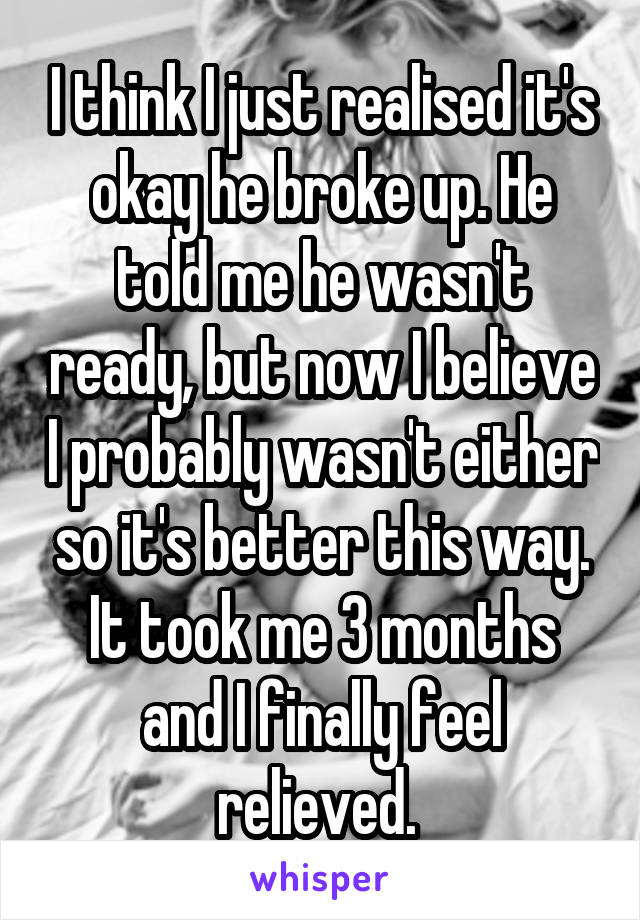 I think I just realised it's okay he broke up. He told me he wasn't ready, but now I believe I probably wasn't either so it's better this way. It took me 3 months and I finally feel relieved. 