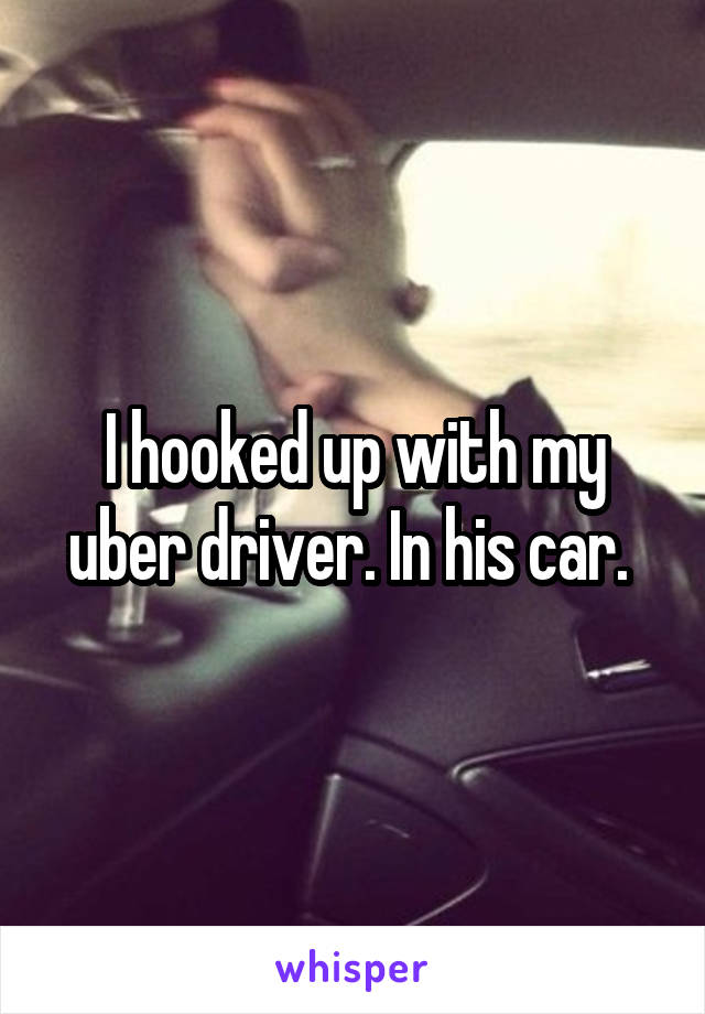 I hooked up with my uber driver. In his car. 