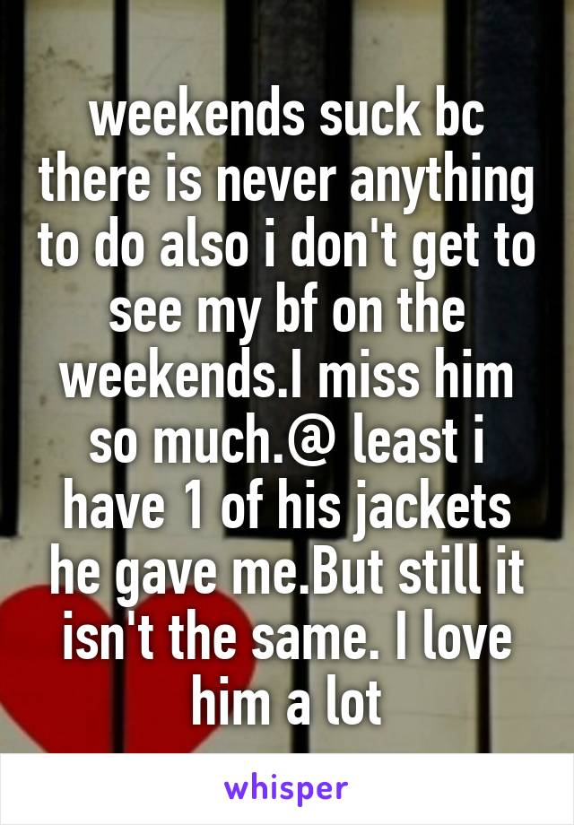 weekends suck bc there is never anything to do also i don't get to see my bf on the weekends.I miss him so much.@ least i have 1 of his jackets he gave me.But still it isn't the same. I love him a lot