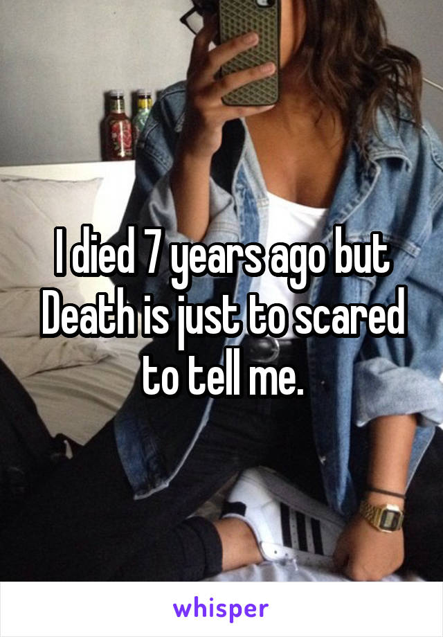 I died 7 years ago but Death is just to scared to tell me.