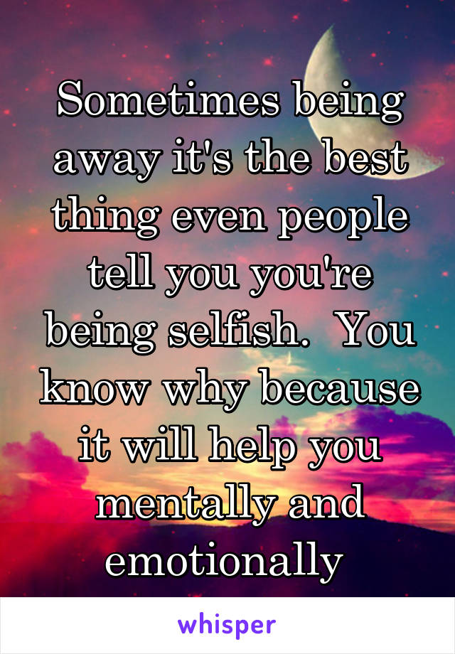 Sometimes being away it's the best thing even people tell you you're being selfish.  You know why because it will help you mentally and emotionally 