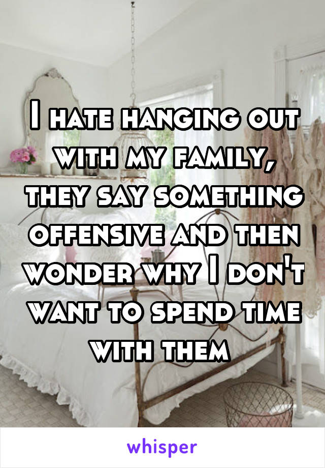 I hate hanging out with my family, they say something offensive and then wonder why I don't want to spend time with them 