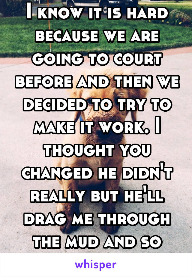 I know it is hard because we are going to court before and then we decided to try to make it work. I thought you changed he didn't really but he'll drag me through the mud and so will his mom