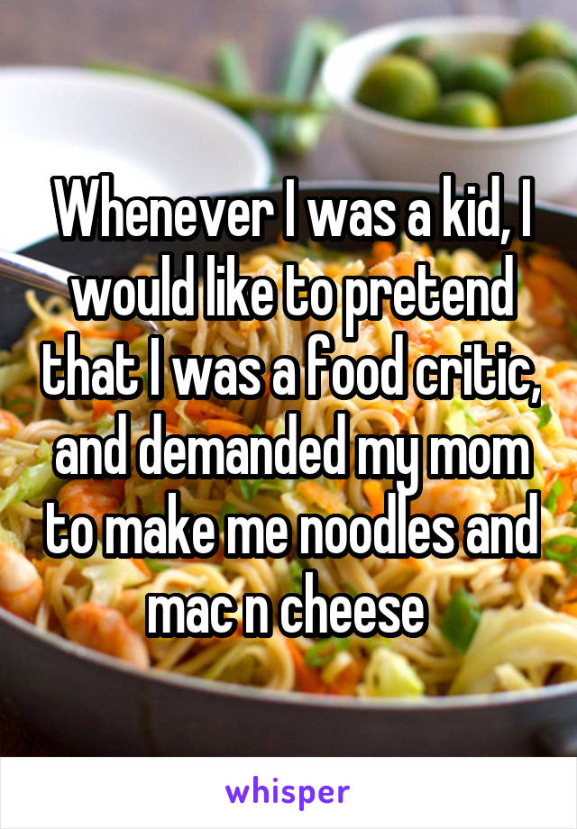 Whenever I was a kid, I would like to pretend that I was a food critic, and demanded my mom to make me noodles and mac n cheese 