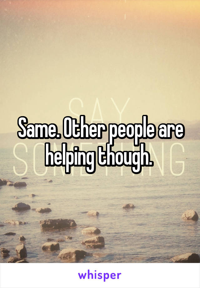 Same. Other people are helping though. 