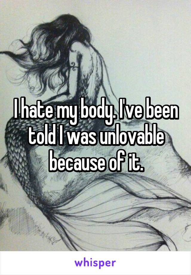 I hate my body. I've been told I was unlovable because of it.