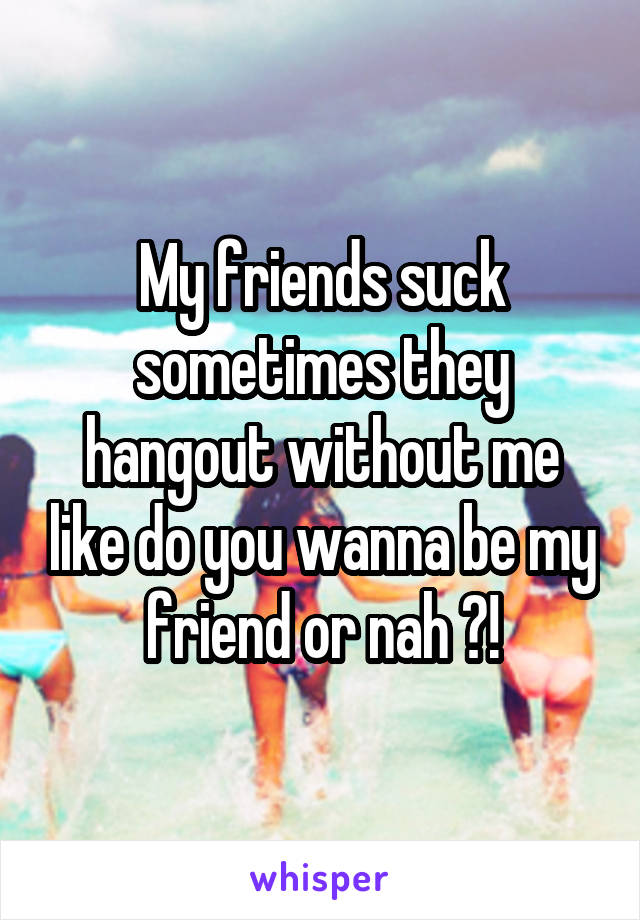 My friends suck sometimes they hangout without me like do you wanna be my friend or nah ?!