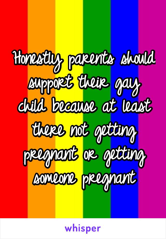 Honestly parents should support their gay child because at least there not getting pregnant or getting someone pregnant