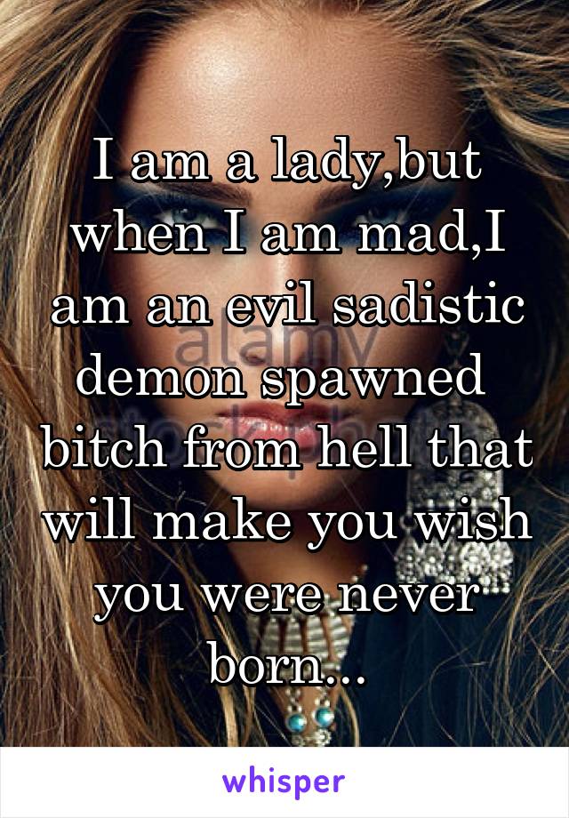 I am a lady,but when I am mad,I am an evil sadistic demon spawned  bitch from hell that will make you wish you were never born...