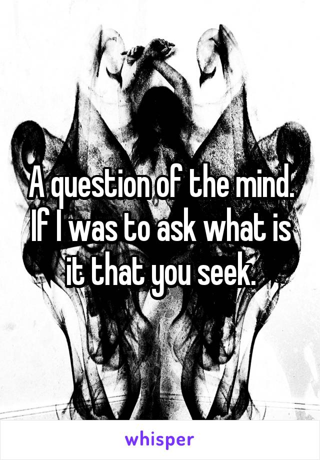 A question of the mind. If I was to ask what is it that you seek.