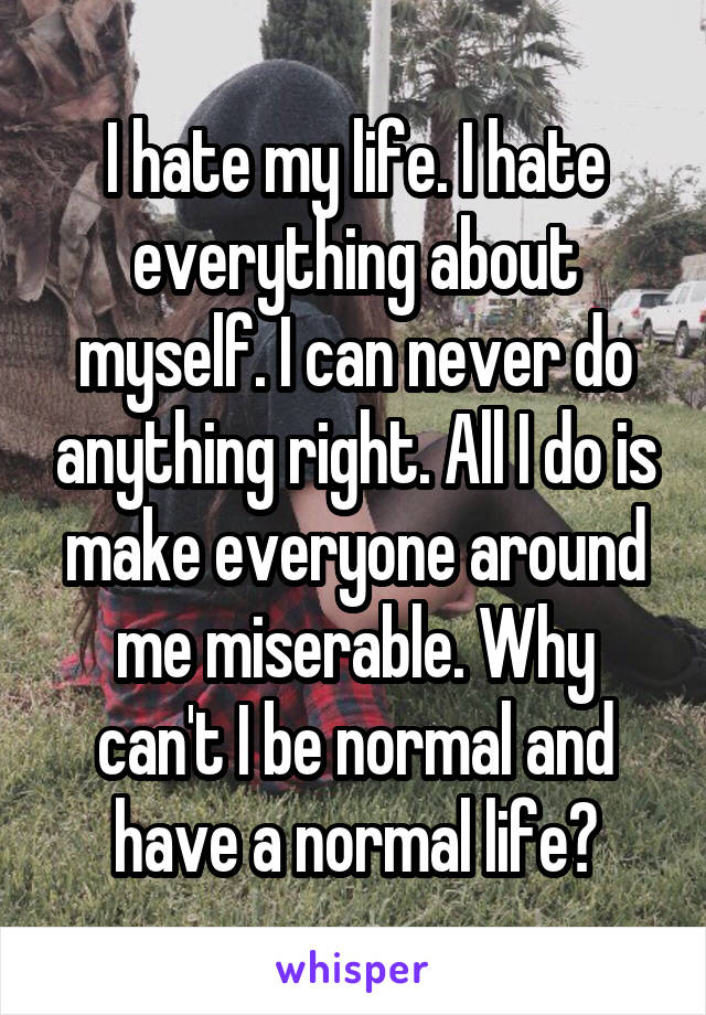 I hate my life. I hate everything about myself. I can never do anything right. All I do is make everyone around me miserable. Why can't I be normal and have a normal life?