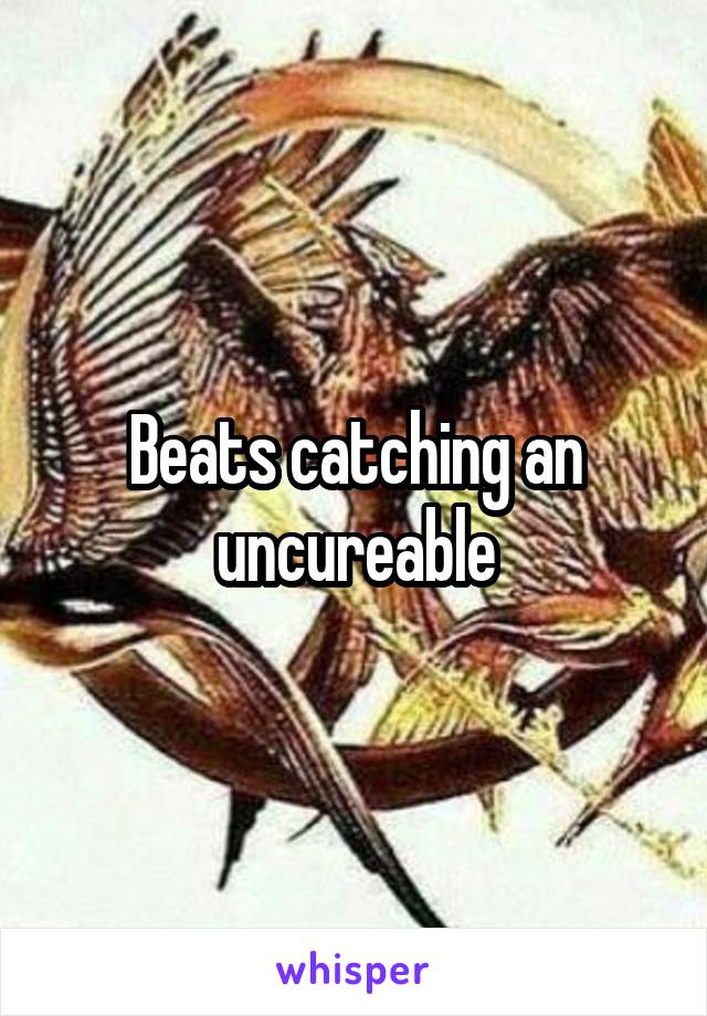 Beats catching an uncureable