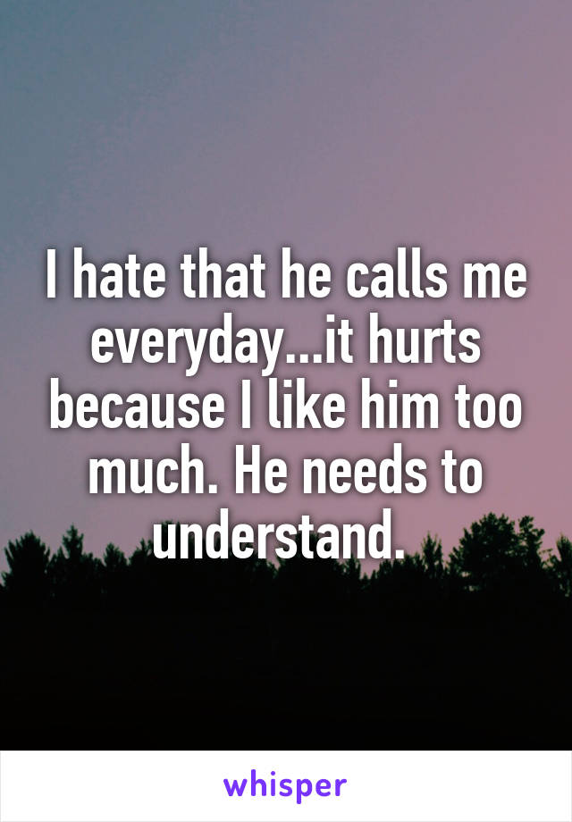 I hate that he calls me everyday...it hurts because I like him too much. He needs to understand. 