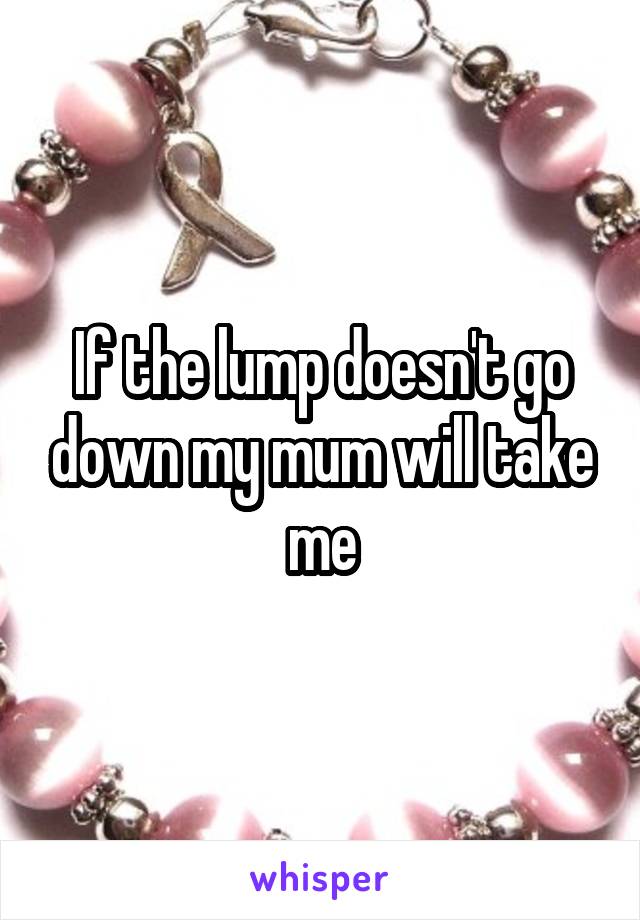 If the lump doesn't go down my mum will take me